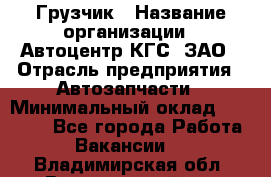 Грузчик › Название организации ­ Автоцентр КГС, ЗАО › Отрасль предприятия ­ Автозапчасти › Минимальный оклад ­ 18 000 - Все города Работа » Вакансии   . Владимирская обл.,Вязниковский р-н